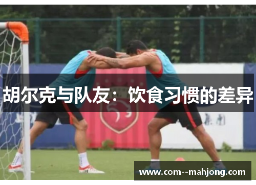 胡尔克与队友:饮食习惯的差异 胡尔克与队友:饮食习惯的差异