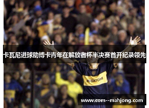 卡瓦尼进球助博卡青年在解放者杯半决赛首开纪录领先 卡瓦尼进球助博卡青年在解放者杯半决赛首开纪录领先