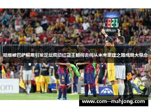 哈维被巴萨解雇引发足坛震动红蓝王朝何去何从未来重建之路成最大悬念 哈维被巴萨解雇引发足坛震动红蓝王朝何去何从未来重建之路成最大悬念